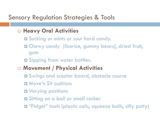 Sensory Regulation Strategies & Tools
      Heavy Oral Activities
        Sucking or mints or sour hard candy.
        Chewy candy (licorice, gummy bears), dried fruit,
         gum
        Sipping from water bottles.

      Movement / Physical Activities
        Swings  and scooter board, obstacle course
        Move’n Sit cushions
        Varying positions
        Sitting on a ball or small rocker
        ―Fidget‖ tools (plastic coils, squeeze balls, silly putty)
 