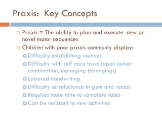 Praxis: Key Concepts
   Praxis = The ability to plan and execute new or
    novel motor sequences
   Children with poor praxis commonly display:
     Difficulty establishing routines
     Difficulty with self care tasks (open locker
      combination, managing belongings)
     Labored handwriting
     Difficulty or reluctance in gym and recess
     Requires more time to complete tasks
     Can be resistant to new activities
 