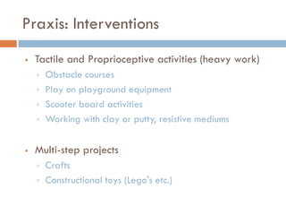 Praxis: Interventions
   Tactile and Proprioceptive activities (heavy work)
       Obstacle courses
       Play on playground equipment
       Scooter board activities
       Working with clay or putty, resistive mediums


   Multi-step projects
       Crafts
       Constructional toys (Lego's etc.)
 