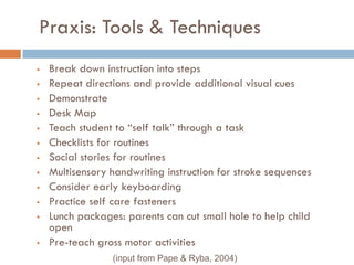 Praxis: Tools & Techniques
   Break down instruction into steps
   Repeat directions and provide additional visual cues
   Demonstrate
   Desk Map
   Teach student to ―self talk‖ through a task
   Checklists for routines
   Social stories for routines
   Multisensory handwriting instruction for stroke sequences
   Consider early keyboarding
   Practice self care fasteners
   Lunch packages: parents can cut small hole to help child
    open
   Pre-teach gross motor activities
                 (input from Pape & Ryba, 2004)
 