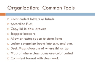 Organization: Common Tools
   Color coded folders or labels
   Accordion Files
   Copy lid in desk drawer
   Trapper keepers
   Allow an extra space to store items
   Locker : organize books into a.m. and p.m.
   Desk Map: diagram of where things go
   Map of where classrooms are-color coded
   Consistent format with class work
 