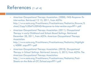 References (1 of 4)
    American Occupational Therapy Association. (2008). FAQ-Response-To-
     Intervention. Retrieved 12 13, 2011, from AOTA:
     http://www.aota.org/Practitioners/PracticeAreas/Pediatrics/Browse/S
     chool/Copy%20of%20FAQ-Response-to-Intervention.aspx?FT=.pdf
    American Occupational Therapy Association. (2011). Occupational
     Therapy in early Childhood and School-Based Settings. Retrieved
     December 20, 2011, from AOTA: American Occupational Therapy
     Association:
     http://www.aota.org/Practitioners/PracticeAreas/Pediatrics/Highlight
     s/40881.aspx?FT=.pdf
    American Occupational Therapy Association. (2010). Occupational
     Therapy in School Settings. Retrieved January 2, 2012, from AOTA: The
     American Occupational Therapy Association:
     http://www.aota.org/Practitioners/PracticeAreas/Pediatrics/Fact-
     Sheets-on-the-Role-of-OT/School.aspx?FT=.pdf
 