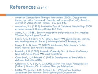 References (2 of 4)
   American Occupational Therapy Association. (2008). Occupational
    therapy practice framework: Domain and process (2nd ed.). American
    Journal of Occupational Therapy , 62, 625-683.
   Amundson, S. J. (1995). Evaluation Tool of Children's Handwriting: ETCH
    examiners manual. Homer, Alaska: O.T. Kids.
   Ayres, A. J. (1988). Sensory integration and praxis tests. Los Angelos:
    Western Psychological Services.
   Beery, K. E., & Beery, N. A. (2004). Beery VMI administration, scoring,
    and teaching manual (5th ed.). Minneapolis: NCS Pearson, Inc.
   Brown, C. E., & Dunn, W. (2002). Adolescent/Adult Sensory Profile:
    User's manual. San Antonio: Pearson.
   Bruininks, R. H. (2005). Bruininks-Oseretsky Test of Motor Proficiency
    (2nd ed.). Circle Pines, MN: AGS Publishing.
   Case-Smith, J., & Pehoski, C. (1992). Development of hand skills in
    children. Rockville: AOTA.
   Colarusso, R. P., & D., H. D. (2003). Motor-Free Visual Perception Test
    (3rd ed.). Novato, CA: Academic Therapy Publications.
   Coster, W., Deeney, T. H., & Haley, S. (1998). School Function
    Assessment. San Antonio : The Psychological Corporation.
 