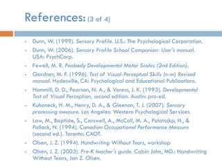 References: (3 of 4)
   Dunn, W. (1999). Sensory Profile. U.S.: The Psychological Corporation.
   Dunn, W. (2006). Sensory Profile School Companion: User's manual.
    USA: PsychCorp.
   Fewell, M. R. Peabody Developmental Motor Scales (2nd Edition).
   Gardner, M. F. (1996). Test of Visual-Perceptual Skills (n-m) Revised
    manual. Hydesville, CA: Psychological and Educational Publications.
   Hammill, D. D., Pearson, N. A., & Voress, J. K. (1993). Developmental
    Test of Visual Perception, second edition. Austin: pro-ed.
   Kuhaneck, H. M., Henry, D. A., & Gleenon, T. J. (2007). Sensory
    processing measure. Los Angeles: Western Psychological Services.
   Law, M., Baptiste, S., Carswell, A., McColl, M. A., Polatajkp, H., &
    Pollock, N. (1994). Canadian Occupational Performance Measure
    (second ed.). Toronto: CAOT.
   Olsen, J. Z. (1994). Handwriting Without Tears, workshop
   Olsen, J. Z. (2003). Pre-K teacher's guide. Cabin John, MD.: Handwriting
    Without Tears, Jan Z. Olsen.
 