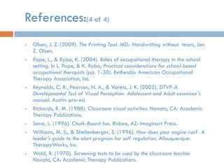References:(4 of 4)
   Olsen, J. Z. (2009). The Printing Tool. MD.: Handwriting without tears, Jan
    Z. Olsen.
   Pape, L., & Ryba, K. (2004). Roles of occupational therapy in the school
    setting. In L. Pape, & K. Ryba, Practical considerations for school-based
    occupational therapists (pp. 1-30). Bethesda: American Occupational
    Therapy Association, Inc.
   Reynolds, C. R., Pearson, N. A., & Voress, J. K. (2002). DTVP-A
    Developmental Test of Visual Perception: Adolescent and Adult examiner's
    manual. Austin: pro-ed.
   Richards, R. M. (1988). Classroom visual activities. Novato, CA: Academic
    Therapy Publications.
   Sena, L. (1996). Chalk-Board fun. Bisbee, AZ: Imaginart Press.
   Williams, M. S., & Shellenberger, S. (1996). How does your engine run?: A
    leader's guide to the alert program for self regulation. Albuquerque:
    TherapyWorks, Inc.
   Wold, R. (1970). Screening tests to be used by the classroom teacher.
    Novato, CA: Academic Therapy Publications.
 