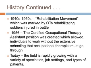 History Continued . . .
 1940s-1960s – “Rehabilitation Movement”
which was marked by OTs rehabilitating
soldiers injured in battle
 1956 – The Certified Occupational Therapy
Assistant position was created which allowed
individuals to work without the extensive
schooling that occupational therapist must go
through
 Today – the field is rapidly growing with a
variety of specialties, job settings, and types of
patients.
 