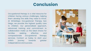 Occupational therapy is a vital resource for
children facing various challenges, helping
them develop the skills they need to thrive.
At WriteSteps Occupational Therapy San
Diego, we provide the highest quality care
to children. Our personalized approach,
advanced training and commitment to
collaboration make us the ideal choice for
families seeking effective and
compassionate occupational therapy
services. Contact us today to start your
child's journey towards greater
independence and success.
Conclusion
 
