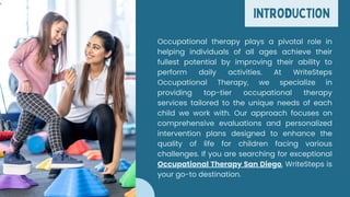 INTRODUCTION
Occupational therapy plays a pivotal role in
helping individuals of all ages achieve their
fullest potential by improving their ability to
perform daily activities. At WriteSteps
Occupational Therapy, we specialize in
providing top-tier occupational therapy
services tailored to the unique needs of each
child we work with. Our approach focuses on
comprehensive evaluations and personalized
intervention plans designed to enhance the
quality of life for children facing various
challenges. If you are searching for exceptional
Occupational Therapy San Diego, WriteSteps is
your go-to destination.
 