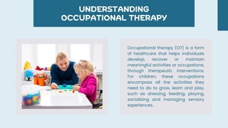 UNDERSTANDING
OCCUPATIONAL THERAPY
Occupational therapy (OT) is a form
of healthcare that helps individuals
develop, recover or maintain
meaningful activities or occupations,
through therapeutic interventions.
For children, these occupations
encompass all the activities they
need to do to grow, learn and play,
such as dressing, feeding, playing,
socializing and managing sensory
experiences.
 