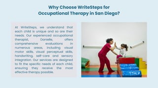 At WriteSteps, we understand that
each child is unique and so are their
needs. Our experienced occupational
therapist, Danielle, offers
comprehensive evaluations in
numerous areas, including visual
motor skills, visual perceptual skills,
handwriting, self-care and sensory
integration. Our services are designed
to fit the specific needs of each child,
ensuring they receive the most
effective therapy possible.
Why Choose WriteSteps for
Occupational Therapy in San Diego?
 