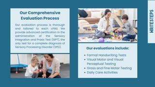 WRITESTEPS
Our evaluation process is thorough
and tailored to each child. We
provide advanced certification in the
administration of the Sensory
Integration and Praxis Test (SIPT), the
only test for a complete diagnosis of
Sensory Processing Disorder (SPD).
Our Comprehensive
Evaluation Process
Formal Handwriting Tests
Visual Motor and Visual
Perceptual Testing
Gross and Fine Motor Testing
Daily Care Activities
Our evaluations include:
 
