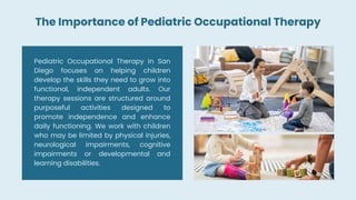 Pediatric Occupational Therapy in San
Diego focuses on helping children
develop the skills they need to grow into
functional, independent adults. Our
therapy sessions are structured around
purposeful activities designed to
promote independence and enhance
daily functioning. We work with children
who may be limited by physical injuries,
neurological impairments, cognitive
impairments or developmental and
learning disabilities.
The Importance of Pediatric Occupational Therapy
 