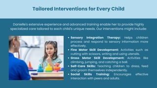 Tailored Interventions for Every Child
Sensory Integration Therapy: Helps children
process and respond to sensory information more
effectively.
Fine Motor Skill Development: Activities such as
cutting with scissors, writing and using utensils.
Gross Motor Skill Development: Activities like
climbing, jumping, and catching a ball.
Self-Care Skills: Teaching children to dress, feed
and groom themselves independently.
Social Skills Training: Encourages effective
interaction with peers and adults.
Danielle's extensive experience and advanced training enable her to provide highly
specialized care tailored to each child's unique needs. Our interventions might include:
 