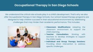 Occupational Therapy in San Diego Schools
Classroom Modifications: Adapting the
classroom environment to support the
child's learning.
Teacher Consultation: Working with
teachers to develop strategies to support
the child's needs.
Individual and Group Therapy Sessions:
Providing direct intervention to address
specific challenges.
We understand the critical role schools play in a child's development. That's why we also
offer Occupational Therapy in San Diego Schools. Our school-based therapy programs are
designed to help children succeed in their educational environment by addressing
challenges that may hinder their academic performance. This includes:
 