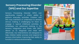 Sensory Processing Disorder
(SPD) and Our Expertise
Sensory Processing Disorder (SPD) can
significantly impact a child's ability to
perform everyday activities. Children with
SPD may overreact or underreact to sensory
stimuli, making it challenging for them to
engage in typical childhood activities. At
WriteSteps, our advanced training in the
Sensory Integration and Praxis Test (SIPT)
allows us to diagnose and treat SPD
effectively. Our interventions are designed to
help children better process and respond to
sensory information, improving their ability to
function in various environments.
 