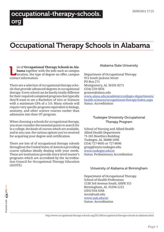 20/09/2011 17:25
                 occupational-therapy-schools.
                 org


                Occupational Therapy Schools in Alabama

                                                                                            Alabama State University

                L
                     ist of Occupational Therapy Schools in Ala-
                     bama together with the info such as campus
                     location, the type of degree on offer, campus            Department of Occupational Therapy
                contact information.                                          915 South Jackson Street
                                                                              PO Box 271
                There are a selection of occupational therapy scho-           Montgomery, AL 36101-0271
                ols that provide advanced degrees in occupational             (334) 229-5056
                therapy. Every school can be barely totally different         graines@alasu.edu
                for their required completed programs but typically           www.alasu.edu/academics/colleges-departments/
                they’ll want to see a Bachelors of Arts or Sciences           health-sciences/occupational-therapy/index.aspx
                with a minimum GPA of a 3.0. Many schools will                Status: Accreditation
                require very specific programs equivalent to biology,
                anatomy, and other science courses earlier than
                admission into their OT program.
                                                                                      Tuskegee University Occupational
                When choosing a schools for occupational therapy,                            Therapy Program
                you must consider the essential points to search for
                in a college, the kinds of courses which are available,       School of Nursing and Allied Health
                and in any case, the various options you’ve received          Allied Health Department
                for acquiring your degree and certification.                  71-265 Bioethics Building
                                                                              Tuskegee, AL 36088-1696
                There are lots of of occupational therapy schools             (334) 727-8695 or 727-8696
                throughout the United States of America providing             grayg@mytu.tuskegee.edu
                course syllabus ideally dealing with your needs.              www.tuskegee.edu/ot
                These are institutions provide entry-level master’s           Status: Probationary Accreditation
                programs which are accredited by the Accredita-
                tion Council for Occupational Therapy Education
                (ACOTE).
                                                                                   University of Alabama at Birmingham

                                                                              Department of Occupational Therapy
                                                                              School of Health Professions
                                                                              1530 3rd Avenue South, SHPB 355
joliprint




                                                                              Birmingham, AL 35294-1212
                                                                              (205) 934-3568
                                                                              msot@uab.edu
                                                                              www.uab.edu/ot/
 Printed with




                                                                              Status: Accreditation



                                            http://www.occupational-therapy-schools.org/2011/06/occupational-therapy-schools-in-alabama.html



                                                                                                                                      Page 1
 