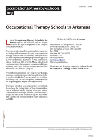 20/09/2011 18:19
                 occupational-therapy-schools.
                 org


                Occupational Therapy Schools in Arkansas

                                                                                       University of Central Arkansas

                L
                     ist of Occupational Therapy Schools in Ar-
                     kansas together with the info such as campus
                     location, the type of degree on offer, campus           Department of Occupational Therapy
                contact information.                                         Doyne Health Sciences Center 103
                                                                             201 Donaghey Avenue, HSC Suite 300
                There are a selection of occupational therapy scho-          Box 5001
                ols that provide advanced degrees in occupational            Conway, AR 72035-0001
                therapy. Every school can be barely totally different        (501) 450-3192
                for their required completed programs but typically          otinfo@uca.edu
                they’ll want to see a Bachelors of Arts or Sciences          www.uca.edu/ot/
                with a minimum GPA of a 3.0. Many schools will               Status: Accreditation
                require very specific programs equivalent to biology,
                anatomy, and other science courses earlier than              Please re-visit this page to get the updated list of
                admission into their OT program.                             Occupational Therapy Schools in Arkansas.

                When choosing a schools for occupational therapy,
                you must consider the essential points to search for
                in a college, the kinds of courses which are available,
                and in any case, the various options you’ve received
                for acquiring your degree and certification.

                There are lots of of occupational therapy schools
                throughout the United States of America providing
                course syllabus ideally dealing with your needs.
                These are institutions provide entry-level master’s
                programs which are accredited by the Accredita-
                tion Council for Occupational Therapy Education
                (ACOTE).
joliprint
 Printed with




                                                                          http://www.occupational-therapy-schools.org/2011/06/arkansas.html



                                                                                                                                     Page 1
 