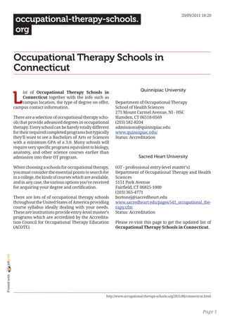 20/09/2011 18:20
                 occupational-therapy-schools.
                 org


                Occupational Therapy Schools in
                Connecticut

                                                                                           Quinnipiac University

                L
                    ist of Occupational Therapy Schools in
                    Connecticut together with the info such as
                    campus location, the type of degree on offer,         Department of Occupational Therapy
                campus contact information.                               School of Health Sciences
                                                                          275 Mount Carmel Avenue, NI - HSC
                There are a selection of occupational therapy scho-       Hamden, CT 06518-0569
                ols that provide advanced degrees in occupational         (203) 582-8204
                therapy. Every school can be barely totally different     admissions@quinnipiac.edu
                for their required completed programs but typically       www.quinnipiac.edu/
                they’ll want to see a Bachelors of Arts or Sciences       Status: Accreditation
                with a minimum GPA of a 3.0. Many schools will
                require very specific programs equivalent to biology,
                anatomy, and other science courses earlier than
                admission into their OT program.                                          Sacred Heart University

                When choosing a schools for occupational therapy,         (OT - professional entry-level master’s)
                you must consider the essential points to search for      Department of Occupational Therapy and Health
                in a college, the kinds of courses which are available,   Sciences
                and in any case, the various options you’ve received      5151 Park Avenue
                for acquiring your degree and certification.              Fairfield, CT 06825-1000
                                                                          (203) 365-4771
                There are lots of of occupational therapy schools         bortonej@sacredheart.edu
                throughout the United States of America providing         www.sacredheart.edu/pages/541_occupational_the-
                course syllabus ideally dealing with your needs.          rapy.cfm
                These are institutions provide entry-level master’s       Status: Accreditation
                programs which are accredited by the Accredita-
                tion Council for Occupational Therapy Education           Please re-visit this page to get the updated list of
                (ACOTE).                                                  Occupational Therapy Schools in Connecticut.
joliprint
 Printed with




                                                                     http://www.occupational-therapy-schools.org/2011/06/connecticut.html



                                                                                                                                   Page 1
 