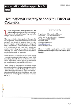 20/09/2011 18:20
                 occupational-therapy-schools.
                 org


                Occupational Therapy Schools in District of
                Columbia

                                                                                              Howard University

                L
                    ist of Occupational Therapy Schools in Dis-
                    trict of Columbia together with the info such
                    as campus location, the type of degree on offer,       Department of Occupational Therapy
                campus contact information.                                Division of Allied Health Sciences
                                                                           516 Bryant Street, NW, Annex I, Room 369
                There are a selection of occupational therapy scho-        Washington, DC 20059-0001
                ols that provide advanced degrees in occupational          (202) 806-7614
                therapy. Every school can be barely totally different      fbanks@howard.edu
                for their required completed programs but typically        www.howard.edu
                they’ll want to see a Bachelors of Arts or Sciences        Status: Accreditation
                with a minimum GPA of a 3.0. Many schools will
                require very specific programs equivalent to biology,      Please re-visit this page to get the updated list of
                anatomy, and other science courses earlier than            Occupational Therapy Schools in District of Co-
                admission into their OT program.                           lumbia.

                When choosing a schools for occupational therapy,
                you must consider the essential points to search for
                in a college, the kinds of courses which are available,
                and in any case, the various options you’ve received
                for acquiring your degree and certification.

                There are lots of of occupational therapy schools
                throughout the United States of America providing
                course syllabus ideally dealing with your needs.
                These are institutions provide entry-level master’s
                programs which are accredited by the Accredita-
                tion Council for Occupational Therapy Education
                (ACOTE).
joliprint
 Printed with




                                                              http://www.occupational-therapy-schools.org/2011/06/district-of-columbia.html



                                                                                                                                     Page 1
 