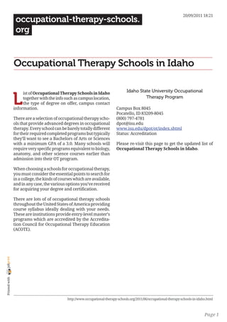 20/09/2011 18:21
                 occupational-therapy-schools.
                 org


                Occupational Therapy Schools in Idaho

                                                                                    Idaho State University Occupational

                L
                     ist of Occupational Therapy Schools in Idaho
                     together with the info such as campus location,                         Therapy Program
                     the type of degree on offer, campus contact
                information.                                                 Campus Box 8045
                                                                             Pocatello, ID 83209-8045
                There are a selection of occupational therapy scho-          (800) 797-4781
                ols that provide advanced degrees in occupational            dpot@isu.edu
                therapy. Every school can be barely totally different        www.isu.edu/dpot/ot/index.shtml
                for their required completed programs but typically          Status: Accreditation
                they’ll want to see a Bachelors of Arts or Sciences
                with a minimum GPA of a 3.0. Many schools will               Please re-visit this page to get the updated list of
                require very specific programs equivalent to biology,        Occupational Therapy Schools in Idaho.
                anatomy, and other science courses earlier than
                admission into their OT program.

                When choosing a schools for occupational therapy,
                you must consider the essential points to search for
                in a college, the kinds of courses which are available,
                and in any case, the various options you’ve received
                for acquiring your degree and certification.

                There are lots of of occupational therapy schools
                throughout the United States of America providing
                course syllabus ideally dealing with your needs.
                These are institutions provide entry-level master’s
                programs which are accredited by the Accredita-
                tion Council for Occupational Therapy Education
                (ACOTE).
joliprint
 Printed with




                                              http://www.occupational-therapy-schools.org/2011/06/occupational-therapy-schools-in-idaho.html



                                                                                                                                      Page 1
 
