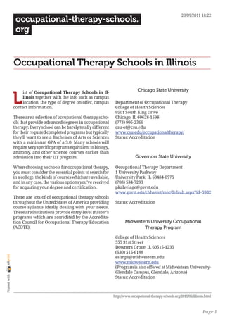 20/09/2011 18:22
                 occupational-therapy-schools.
                 org


                Occupational Therapy Schools in Illinois

                                                                                          Chicago State University

                L
                     ist of Occupational Therapy Schools in Il-
                     linois together with the info such as campus
                     location, the type of degree on offer, campus         Department of Occupational Therapy
                contact information.                                       College of Health Sciences
                                                                           9501 South King Drive
                There are a selection of occupational therapy scho-        Chicago, IL 60628-1598
                ols that provide advanced degrees in occupational          (773) 995-2366
                therapy. Every school can be barely totally different      csu-ot@csu.edu
                for their required completed programs but typically        www.csu.edu/occupationaltherapy/
                they’ll want to see a Bachelors of Arts or Sciences        Status: Accreditation
                with a minimum GPA of a 3.0. Many schools will
                require very specific programs equivalent to biology,
                anatomy, and other science courses earlier than
                admission into their OT program.                                        Governors State University

                When choosing a schools for occupational therapy,          Occupational Therapy Department
                you must consider the essential points to search for       1 University Parkway
                in a college, the kinds of courses which are available,    University Park, IL 60484-0975
                and in any case, the various options you’ve received       (708) 534-7293
                for acquiring your degree and certification.               pkalvelage@govst.edu
                                                                           www.govst.edu/chhs/dot/mot/default.aspx?id=5932
                There are lots of of occupational therapy schools
                throughout the United States of America providing          Status: Accreditation
                course syllabus ideally dealing with your needs.
                These are institutions provide entry-level master’s
                programs which are accredited by the Accredita-
                tion Council for Occupational Therapy Education                  Midwestern University Occupational
                (ACOTE).                                                                 Therapy Program

                                                                           College of Health Sciences
                                                                           555 31st Street
                                                                           Downers Grove, IL 60515-1235
                                                                           (630) 515-6188
joliprint




                                                                           esimps@midwestern.edu
                                                                           www.midwestern.edu
                                                                           (Program is also offered at Midwestern University-
                                                                           Glendale Campus, Glendale, Arizona)
 Printed with




                                                                           Status: Accreditation



                                                                          http://www.occupational-therapy-schools.org/2011/06/illinois.html



                                                                                                                                     Page 1
 