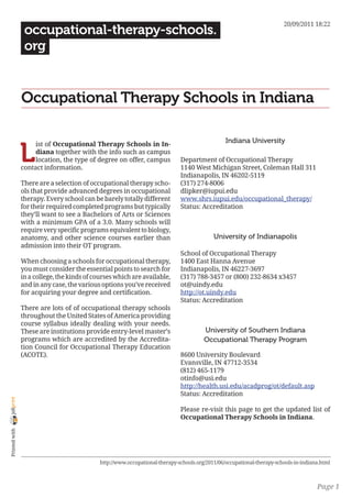 20/09/2011 18:22
                 occupational-therapy-schools.
                 org


                Occupational Therapy Schools in Indiana

                                                                                                 Indiana University

                L
                     ist of Occupational Therapy Schools in In-
                     diana together with the info such as campus
                     location, the type of degree on offer, campus            Department of Occupational Therapy
                contact information.                                          1140 West Michigan Street, Coleman Hall 311
                                                                              Indianapolis, IN 46202-5119
                There are a selection of occupational therapy scho-           (317) 274-8006
                ols that provide advanced degrees in occupational             dlipker@iupui.edu
                therapy. Every school can be barely totally different         www.shrs.iupui.edu/occupational_therapy/
                for their required completed programs but typically           Status: Accreditation
                they’ll want to see a Bachelors of Arts or Sciences
                with a minimum GPA of a 3.0. Many schools will
                require very specific programs equivalent to biology,
                anatomy, and other science courses earlier than                             University of Indianapolis
                admission into their OT program.
                                                                              School of Occupational Therapy
                When choosing a schools for occupational therapy,             1400 East Hanna Avenue
                you must consider the essential points to search for          Indianapolis, IN 46227-3697
                in a college, the kinds of courses which are available,       (317) 788-3457 or (800) 232-8634 x3457
                and in any case, the various options you’ve received          ot@uindy.edu
                for acquiring your degree and certification.                  http://ot.uindy.edu
                                                                              Status: Accreditation
                There are lots of of occupational therapy schools
                throughout the United States of America providing
                course syllabus ideally dealing with your needs.
                These are institutions provide entry-level master’s                     University of Southern Indiana
                programs which are accredited by the Accredita-                         Occupational Therapy Program
                tion Council for Occupational Therapy Education
                (ACOTE).                                                      8600 University Boulevard
                                                                              Evansville, IN 47712-3534
                                                                              (812) 465-1179
                                                                              otinfo@usi.edu
                                                                              http://health.usi.edu/acadprog/ot/default.asp
                                                                              Status: Accreditation
joliprint




                                                                              Please re-visit this page to get the updated list of
                                                                              Occupational Therapy Schools in Indiana.
 Printed with




                                             http://www.occupational-therapy-schools.org/2011/06/occupational-therapy-schools-in-indiana.html



                                                                                                                                       Page 1
 