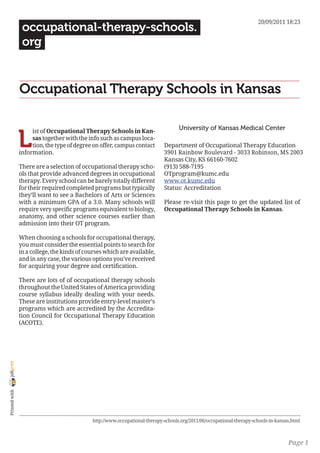 20/09/2011 18:23
                 occupational-therapy-schools.
                 org


                Occupational Therapy Schools in Kansas

                                                                                    University of Kansas Medical Center

                L
                     ist of Occupational Therapy Schools in Kan-
                     sas together with the info such as campus loca-
                     tion, the type of degree on offer, campus contact       Department of Occupational Therapy Education
                information.                                                 3901 Rainbow Boulevard - 3033 Robinson, MS 2003
                                                                             Kansas City, KS 66160-7602
                There are a selection of occupational therapy scho-          (913) 588-7195
                ols that provide advanced degrees in occupational            OTprogram@kumc.edu
                therapy. Every school can be barely totally different        www.ot.kumc.edu
                for their required completed programs but typically          Status: Accreditation
                they’ll want to see a Bachelors of Arts or Sciences
                with a minimum GPA of a 3.0. Many schools will               Please re-visit this page to get the updated list of
                require very specific programs equivalent to biology,        Occupational Therapy Schools in Kansas.
                anatomy, and other science courses earlier than
                admission into their OT program.

                When choosing a schools for occupational therapy,
                you must consider the essential points to search for
                in a college, the kinds of courses which are available,
                and in any case, the various options you’ve received
                for acquiring your degree and certification.

                There are lots of of occupational therapy schools
                throughout the United States of America providing
                course syllabus ideally dealing with your needs.
                These are institutions provide entry-level master’s
                programs which are accredited by the Accredita-
                tion Council for Occupational Therapy Education
                (ACOTE).
joliprint
 Printed with




                                             http://www.occupational-therapy-schools.org/2011/06/occupational-therapy-schools-in-kansas.html



                                                                                                                                      Page 1
 