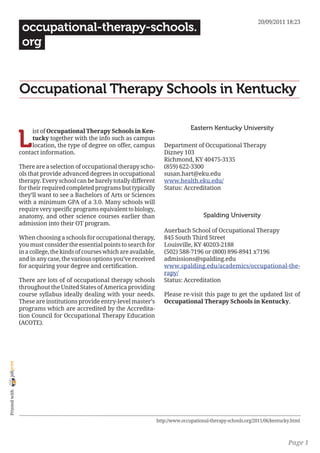 20/09/2011 18:23
                 occupational-therapy-schools.
                 org


                Occupational Therapy Schools in Kentucky

                                                                                         Eastern Kentucky University

                L
                     ist of Occupational Therapy Schools in Ken-
                     tucky together with the info such as campus
                     location, the type of degree on offer, campus           Department of Occupational Therapy
                contact information.                                         Dizney 103
                                                                             Richmond, KY 40475-3135
                There are a selection of occupational therapy scho-          (859) 622-3300
                ols that provide advanced degrees in occupational            susan.hart@eku.edu
                therapy. Every school can be barely totally different        www.health.eku.edu/
                for their required completed programs but typically          Status: Accreditation
                they’ll want to see a Bachelors of Arts or Sciences
                with a minimum GPA of a 3.0. Many schools will
                require very specific programs equivalent to biology,
                anatomy, and other science courses earlier than                                Spalding University
                admission into their OT program.
                                                                             Auerbach School of Occupational Therapy
                When choosing a schools for occupational therapy,            845 South Third Street
                you must consider the essential points to search for         Louisville, KY 40203-2188
                in a college, the kinds of courses which are available,      (502) 588-7196 or (800) 896-8941 x7196
                and in any case, the various options you’ve received         admissions@spalding.edu
                for acquiring your degree and certification.                 www.spalding.edu/academics/occupational-the-
                                                                             rapy/
                There are lots of of occupational therapy schools            Status: Accreditation
                throughout the United States of America providing
                course syllabus ideally dealing with your needs.             Please re-visit this page to get the updated list of
                These are institutions provide entry-level master’s          Occupational Therapy Schools in Kentucky.
                programs which are accredited by the Accredita-
                tion Council for Occupational Therapy Education
                (ACOTE).
joliprint
 Printed with




                                                                          http://www.occupational-therapy-schools.org/2011/06/kentucky.html



                                                                                                                                     Page 1
 