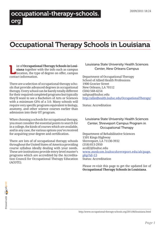 20/09/2011 18:24
                 occupational-therapy-schools.
                 org


                Occupational Therapy Schools in Louisiana

                                                                                Louisiana State University Health Sciences

                L
                     ist of Occupational Therapy Schools in Loui-
                     siana together with the info such as campus                      Center, New Orleans Campus
                     location, the type of degree on offer, campus
                contact information.                                         Department of Occupational Therapy
                                                                             School of Allied Health Professions
                There are a selection of occupational therapy scho-          1900 Gravier Street
                ols that provide advanced degrees in occupational            New Orleans, LA 70112
                therapy. Every school can be barely totally different        (504) 568-4254
                for their required completed programs but typically          sahpsa@lsuhsc.edu
                they’ll want to see a Bachelors of Arts or Sciences          http://alliedhealth.lsuhsc.edu/OccupationalTherapy/
                with a minimum GPA of a 3.0. Many schools will
                require very specific programs equivalent to biology,        Status: Accreditation
                anatomy, and other science courses earlier than
                admission into their OT program.

                When choosing a schools for occupational therapy,               Louisiana State University Health Sciences
                you must consider the essential points to search for             Center, Shreveport Campus Program in
                in a college, the kinds of courses which are available,                   Occupational Therapy
                and in any case, the various options you’ve received
                for acquiring your degree and certification.                 Department of Rehabilitative Sciences
                                                                             1501 Kings Highway
                There are lots of of occupational therapy schools            Shreveport, LA 71130-3932
                throughout the United States of America providing            (318) 813-2950
                course syllabus ideally dealing with your needs.             acoll2@lsuhsc.edu
                These are institutions provide entry-level master’s          www.medcom.lsuhscshreveport.edu/ah/page.
                programs which are accredited by the Accredita-              php?id=13
                tion Council for Occupational Therapy Education              Status: Accreditation
                (ACOTE).
                                                                             Please re-visit this page to get the updated list of
                                                                             Occupational Therapy Schools in Louisiana.
joliprint
 Printed with




                                                                          http://www.occupational-therapy-schools.org/2011/06/louisiana.html



                                                                                                                                      Page 1
 