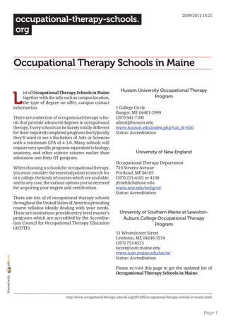 20/09/2011 18:25
                 occupational-therapy-schools.
                 org


                Occupational Therapy Schools in Maine

                                                                                 Husson University Occupational Therapy

                L
                     ist of Occupational Therapy Schools in Maine
                     together with the info such as campus location,                            Program
                     the type of degree on offer, campus contact
                information.                                                  1 College Circle
                                                                              Bangor, ME 04401-2999
                There are a selection of occupational therapy scho-           (207) 941-7100
                ols that provide advanced degrees in occupational             admit@husson.edu
                therapy. Every school can be barely totally different         www.husson.edu/index.php?cat_id=650
                for their required completed programs but typically           Status: Accreditation
                they’ll want to see a Bachelors of Arts or Sciences
                with a minimum GPA of a 3.0. Many schools will
                require very specific programs equivalent to biology,
                anatomy, and other science courses earlier than                            University of New England
                admission into their OT program.
                                                                              Occupational Therapy Department
                When choosing a schools for occupational therapy,             716 Stevens Avenue
                you must consider the essential points to search for          Portland, ME 04103
                in a college, the kinds of courses which are available,       (207) 221-4102 or 4100
                and in any case, the various options you’ve received          jfroehlich@une.edu
                for acquiring your degree and certification.                  www.une.edu/wchp/ot/
                                                                              Status: Accreditation
                There are lots of of occupational therapy schools
                throughout the United States of America providing
                course syllabus ideally dealing with your needs.
                These are institutions provide entry-level master’s             University of Southern Maine at Lewiston-
                programs which are accredited by the Accredita-                  Auburn College Occupational Therapy
                tion Council for Occupational Therapy Education                                  Program
                (ACOTE).
                                                                              51 Westminster Street
                                                                              Lewiston, ME 04240-3534
                                                                              (207) 753-6523
                                                                              lscott@usm.maine.edu
                                                                              www.usm.maine.edu/lac/ot/
joliprint




                                                                              Status: Accreditation

                                                                              Please re-visit this page to get the updated list of
                                                                              Occupational Therapy Schools in Maine.
 Printed with




                                              http://www.occupational-therapy-schools.org/2011/06/occupational-therapy-schools-in-maine.html



                                                                                                                                      Page 1
 