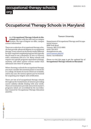 20/09/2011 18:25
                 occupational-therapy-schools.
                 org


                Occupational Therapy Schools in Maryland

                                                                                            Towson University

                L
                     ist of Occupational Therapy Schools in Ma-
                     ryland together with the info such as campus
                     location, the type of degree on offer, campus        Department of Occupational Therapy and Occupa-
                contact information.                                      tional Science
                                                                          8000 York Road
                There are a selection of occupational therapy scho-       Towson, MD 21252-0001
                ols that provide advanced degrees in occupational         (410) 704-2653
                therapy. Every school can be barely totally different     rkarp@towson.edu
                for their required completed programs but typically       www.towson.edu/OT/
                they’ll want to see a Bachelors of Arts or Sciences       Status: Accreditation
                with a minimum GPA of a 3.0. Many schools will
                require very specific programs equivalent to biology,     Please re-visit this page to get the updated list of
                anatomy, and other science courses earlier than           Occupational Therapy Schools in Maryland.
                admission into their OT program.

                When choosing a schools for occupational therapy,
                you must consider the essential points to search for
                in a college, the kinds of courses which are available,
                and in any case, the various options you’ve received
                for acquiring your degree and certification.

                There are lots of of occupational therapy schools
                throughout the United States of America providing
                course syllabus ideally dealing with your needs.
                These are institutions provide entry-level master’s
                programs which are accredited by the Accredita-
                tion Council for Occupational Therapy Education
                (ACOTE).
joliprint
 Printed with




                                                                      http://www.occupational-therapy-schools.org/2011/06/maryland.html



                                                                                                                                 Page 1
 