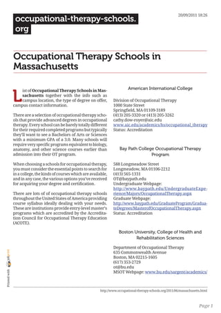 20/09/2011 18:26
                 occupational-therapy-schools.
                 org


                Occupational Therapy Schools in
                Massachusetts

                                                                                     American International College

                L
                    ist of Occupational Therapy Schools in Mas-
                    sachusetts together with the info such as
                    campus location, the type of degree on offer,          Division of Occupational Therapy
                campus contact information.                                1000 State Street
                                                                           Springfield, MA 01109-3189
                There are a selection of occupational therapy scho-        (413) 205-3320 or (413) 205-3262
                ols that provide advanced degrees in occupational          cathy.dow-royer@aic.edu
                therapy. Every school can be barely totally different      www.aic.edu/academics/hs/occupational_therapy
                for their required completed programs but typically        Status: Accreditation
                they’ll want to see a Bachelors of Arts or Sciences
                with a minimum GPA of a 3.0. Many schools will
                require very specific programs equivalent to biology,
                anatomy, and other science courses earlier than                Bay Path College Occupational Therapy
                admission into their OT program.                                              Program

                When choosing a schools for occupational therapy,          588 Longmeadow Street
                you must consider the essential points to search for       Longmeadow, MA 01106-2212
                in a college, the kinds of courses which are available,    (413) 565-1331
                and in any case, the various options you’ve received       OT@baypath.edu
                for acquiring your degree and certification.               Undergraduate Webpage:
                                                                           http://www.baypath.edu/UndergraduateExpe-
                There are lots of of occupational therapy schools          rience/Majors/OccupationalTherapy.aspx
                throughout the United States of America providing          Graduate Webpage:
                course syllabus ideally dealing with your needs.           http://www.baypath.edu/GraduateProgram/Gradua-
                These are institutions provide entry-level master’s        teDegrees/MasterofOccupationalTherapy.aspx
                programs which are accredited by the Accredita-            Status: Accreditation
                tion Council for Occupational Therapy Education
                (ACOTE).

                                                                               Boston University, College of Health and
                                                                                       Rehabilitation Sciences

                                                                           Department of Occupational Therapy
joliprint




                                                                           635 Commonwealth Avenue
                                                                           Boston, MA 02215-1605
                                                                           (617) 353-2729
                                                                           ot@bu.edu
 Printed with




                                                                           MSOT Webpage: www.bu.edu/sargent/academics/



                                                                   http://www.occupational-therapy-schools.org/2011/06/massachusetts.html



                                                                                                                                   Page 1
 
