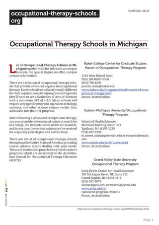 20/09/2011 18:26
                 occupational-therapy-schools.
                 org


                Occupational Therapy Schools in Michigan

                                                                                Baker College Center for Graduate Studies

                L
                     ist of Occupational Therapy Schools in Mi-
                     chigan together with the info such as campus               Master of Occupational Therapy Program
                     location, the type of degree on offer, campus
                contact information.                                         1116 West Bristol Road
                                                                             Flint, MI 48507-5508
                There are a selection of occupational therapy scho-          (810) 766-4298
                ols that provide advanced degrees in occupational            joanne.crain@baker.edu
                therapy. Every school can be barely totally different        www.baker.edu/programs/detail/master-of-occu-
                for their required completed programs but typically          pational-therapy-mot/
                they’ll want to see a Bachelors of Arts or Sciences          Status: Accreditation
                with a minimum GPA of a 3.0. Many schools will
                require very specific programs equivalent to biology,
                anatomy, and other science courses earlier than
                admission into their OT program.                                Eastern Michigan University Occupational
                                                                                            Therapy Program
                When choosing a schools for occupational therapy,
                you must consider the essential points to search for         School of Health Sciences
                in a college, the kinds of courses which are available,      Marshall Building, Room 353
                and in any case, the various options you’ve received         Ypsilanti, MI 48197-2239
                for acquiring your degree and certification.                 (734) 487-3398
                                                                             ot_intent_advising@emich.edu or vhowells@emich.
                There are lots of of occupational therapy schools            edu
                throughout the United States of America providing            www.emich.edu/hs/OTindex.html
                course syllabus ideally dealing with your needs.             Status: Accreditation
                These are institutions provide entry-level master’s
                programs which are accredited by the Accredita-
                tion Council for Occupational Therapy Education
                (ACOTE).                                                                Grand Valley State University
                                                                                       Occupational Therapy Program

                                                                             Cook-DeVos Center for Health Sciences
                                                                             301 Michigan Street, NE, Suite 212
                                                                             Grand Rapids, MI 49503-3314
joliprint




                                                                             (616) 331-5673
                                                                             siscow@gvsu.edu or zwartda@gvsu.edu
                                                                             www.gvsu.edu/ot/
                                                                             (Weekend program offered)
 Printed with




                                                                             Status: Accreditation



                                                                          http://www.occupational-therapy-schools.org/2011/06/michigan.html



                                                                                                                                     Page 1
 