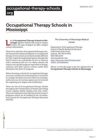 20/09/2011 18:27
                 occupational-therapy-schools.
                 org


                Occupational Therapy Schools in
                Mississippi

                                                                                 The University of Mississippi Medical

                L
                     ist of Occupational Therapy Schools in Mis-
                     sissippi together with the info such as campus                             Center
                     location, the type of degree on offer, campus
                contact information.                                       Department of Occupational Therapy
                                                                           School of Health Related Professions
                There are a selection of occupational therapy scho-        2500 North State Street
                ols that provide advanced degrees in occupational          Jackson, MS 39216-4505
                therapy. Every school can be barely totally different      (601) 984-6350
                for their required completed programs but typically        slowman@umc.edu
                they’ll want to see a Bachelors of Arts or Sciences        http://shrp.umc.edu/OT/index.html
                with a minimum GPA of a 3.0. Many schools will             Status: Accreditation
                require very specific programs equivalent to biology,
                anatomy, and other science courses earlier than            Please re-visit this page to get the updated list of
                admission into their OT program.                           Occupational Therapy Schools in Mississippi.

                When choosing a schools for occupational therapy,
                you must consider the essential points to search for
                in a college, the kinds of courses which are available,
                and in any case, the various options you’ve received
                for acquiring your degree and certification.

                There are lots of of occupational therapy schools
                throughout the United States of America providing
                course syllabus ideally dealing with your needs.
                These are institutions provide entry-level master’s
                programs which are accredited by the Accredita-
                tion Council for Occupational Therapy Education
                (ACOTE).
joliprint
 Printed with




                                                                      http://www.occupational-therapy-schools.org/2011/06/mississippi.html



                                                                                                                                    Page 1
 
