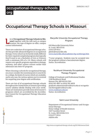 20/09/2011 18:27
                 occupational-therapy-schools.
                 org


                Occupational Therapy Schools in Missouri

                                                                               Maryville University Occupational Therapy

                L
                     ist of Occupational Therapy Schools in Mis-
                     souri together with the info such as campus                                Program
                     location, the type of degree on offer, campus
                contact information.                                         650 Maryville University Drive
                                                                             St. Louis, MO 63141
                There are a selection of occupational therapy scho-          (314) 529-9515
                ols that provide advanced degrees in occupational            pbohr@maryville.edu
                therapy. Every school can be barely totally different        www.maryville.edu/academics-hp-occtherapy.htm
                for their required completed programs but typically
                they’ll want to see a Bachelors of Arts or Sciences          *5-year program. Students may be accepted into
                with a minimum GPA of a 3.0. Many schools will               the program without a baccalaureate degree.
                require very specific programs equivalent to biology,        Status: Accreditation
                anatomy, and other science courses earlier than
                admission into their OT program.

                When choosing a schools for occupational therapy,                   Rockhurst University Occupational
                you must consider the essential points to search for                       Therapy Program
                in a college, the kinds of courses which are available,
                and in any case, the various options you’ve received         College of Graduate and Professional Studies
                for acquiring your degree and certification.                 1100 Rockhurst Road
                                                                             Kansas City, MO 64110-2561
                There are lots of of occupational therapy schools            (816) 501-4097 or (816) 501-4059
                throughout the United States of America providing            graduate.admissions@rockhurst.edu or occupatio-
                course syllabus ideally dealing with your needs.             nal.therapy@rockhurst.edu
                These are institutions provide entry-level master’s          www.rockhurst.edu/ot/
                programs which are accredited by the Accredita-              Status: Accreditation
                tion Council for Occupational Therapy Education
                (ACOTE).

                                                                                             Saint Louis University

                                                                             Department of Occupational Science and Occupa-
                                                                             tional Therapy
joliprint




                                                                             Doisy College of Health Sciences
                                                                             3437 Caroline Street
                                                                             St. Louis, MO 63104-1111
                                                                             (314) 977-8514
 Printed with




                                                                             ot@slu.edu



                                                                          http://www.occupational-therapy-schools.org/2011/06/missouri.html



                                                                                                                                     Page 1
 