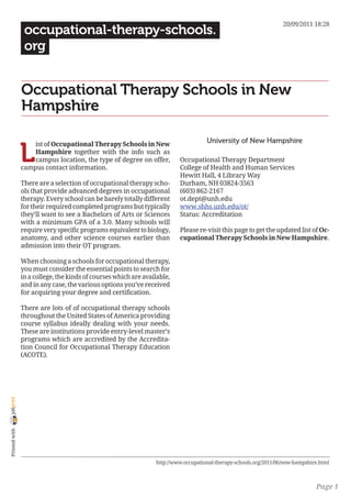 20/09/2011 18:28
                 occupational-therapy-schools.
                 org


                Occupational Therapy Schools in New
                Hampshire

                                                                                     University of New Hampshire

                L
                    ist of Occupational Therapy Schools in New
                    Hampshire together with the info such as
                    campus location, the type of degree on offer,         Occupational Therapy Department
                campus contact information.                               College of Health and Human Services
                                                                          Hewitt Hall, 4 Library Way
                There are a selection of occupational therapy scho-       Durham, NH 03824-3563
                ols that provide advanced degrees in occupational         (603) 862-2167
                therapy. Every school can be barely totally different     ot.dept@unh.edu
                for their required completed programs but typically       www.shhs.unh.edu/ot/
                they’ll want to see a Bachelors of Arts or Sciences       Status: Accreditation
                with a minimum GPA of a 3.0. Many schools will
                require very specific programs equivalent to biology,     Please re-visit this page to get the updated list of Oc-
                anatomy, and other science courses earlier than           cupational Therapy Schools in New Hampshire.
                admission into their OT program.

                When choosing a schools for occupational therapy,
                you must consider the essential points to search for
                in a college, the kinds of courses which are available,
                and in any case, the various options you’ve received
                for acquiring your degree and certification.

                There are lots of of occupational therapy schools
                throughout the United States of America providing
                course syllabus ideally dealing with your needs.
                These are institutions provide entry-level master’s
                programs which are accredited by the Accredita-
                tion Council for Occupational Therapy Education
                (ACOTE).
joliprint
 Printed with




                                                                 http://www.occupational-therapy-schools.org/2011/06/new-hampshire.html



                                                                                                                                 Page 1
 