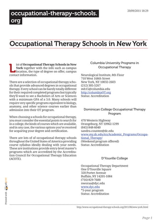 20/09/2011 18:29
                 occupational-therapy-schools.
                 org


                Occupational Therapy Schools in New York

                                                                                      Columbia University Programs in

                L
                     ist of Occupational Therapy Schools in New
                     York together with the info such as campus                           Occupational Therapy
                     location, the type of degree on offer, campus
                contact information.                                         Neurological Institute, 8th Floor
                                                                             710 West 168th Street
                There are a selection of occupational therapy scho-          New York, NY 10032-2603
                ols that provide advanced degrees in occupational            (212) 305-5267
                therapy. Every school can be barely totally different        mh15@columbia.edu
                for their required completed programs but typically          http://columbiaOT.org
                they’ll want to see a Bachelors of Arts or Sciences          Status: Accreditation
                with a minimum GPA of a 3.0. Many schools will
                require very specific programs equivalent to biology,
                anatomy, and other science courses earlier than
                admission into their OT program.                                Dominican College Occupational Therapy
                                                                                               Program
                When choosing a schools for occupational therapy,
                you must consider the essential points to search for         470 Western Highway
                in a college, the kinds of courses which are available,      Orangeburg, NY 10962-1299
                and in any case, the various options you’ve received         (845) 848-6040
                for acquiring your degree and certification.                 sandra.countee@dc.edu
                                                                             www.my.dc.edu/ics/Academic_Programs/Occupa-
                There are lots of of occupational therapy schools            tional_Therapy/
                throughout the United States of America providing            (Weekend program offered)
                course syllabus ideally dealing with your needs.             Status: Accreditation
                These are institutions provide entry-level master’s
                programs which are accredited by the Accredita-
                tion Council for Occupational Therapy Education
                (ACOTE).                                                                        D’Youville College

                                                                             Occupational Therapy Department
                                                                             One D’Youville Square
                                                                             320 Porter Avenue
                                                                             Buffalo, NY 14201-1084
joliprint




                                                                             (716) 829-7600
                                                                             nworaa@dyc.edu
                                                                             www.dyc.edu
                                                                             *5-year program
 Printed with




                                                                             Status: Accreditation



                                                                          http://www.occupational-therapy-schools.org/2011/06/new-york.html



                                                                                                                                     Page 1
 