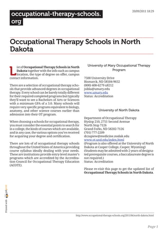 20/09/2011 18:29
                 occupational-therapy-schools.
                 org


                Occupational Therapy Schools in North
                Dakota

                                                                              University of Mary Occupational Therapy

                L
                     ist of Occupational Therapy Schools in North
                     Dakota together with the info such as campus                             Program
                     location, the type of degree on offer, campus
                contact information.                                       7500 University Drive
                                                                           Bismarck, ND 58504-9652
                There are a selection of occupational therapy scho-        (800) 408-6279 x8212
                ols that provide advanced degrees in occupational          jsibla@umary.edu
                therapy. Every school can be barely totally different      www.umary.edu
                for their required completed programs but typically        Status: Accreditation
                they’ll want to see a Bachelors of Arts or Sciences
                with a minimum GPA of a 3.0. Many schools will
                require very specific programs equivalent to biology,
                anatomy, and other science courses earlier than                         University of North Dakota
                admission into their OT program.
                                                                           Department of Occupational Therapy
                When choosing a schools for occupational therapy,          Hyslop 210, 2751 Second Avenue
                you must consider the essential points to search for       North Stop 7126
                in a college, the kinds of courses which are available,    Grand Forks, ND 58202-7126
                and in any case, the various options you’ve received       (701) 777-2209
                for acquiring your degree and certification.               dczapiew@medicine.nodak.edu
                                                                           www.ot.und.edu/index.html
                There are lots of of occupational therapy schools          (Program is also offered at the University of North
                throughout the United States of America providing          Dakota at Casper College, Casper, Wyoming)
                course syllabus ideally dealing with your needs.           (Students may be admitted with 2 years of designa-
                These are institutions provide entry-level master’s        ted prerequisite courses, a baccalaureate degree is
                programs which are accredited by the Accredita-            not required.)
                tion Council for Occupational Therapy Education            Status: Accreditation
                (ACOTE).
                                                                           Please re-visit this page to get the updated list of
                                                                           Occupational Therapy Schools in North Dakota.
joliprint
 Printed with




                                                                    http://www.occupational-therapy-schools.org/2011/06/north-dakota.html



                                                                                                                                   Page 1
 