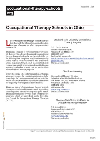 20/09/2011 18:29
                 occupational-therapy-schools.
                 org


                Occupational Therapy Schools in Ohio

                                                                                 Cleveland State University Occupational

                L
                     ist of Occupational Therapy Schools in Ohio
                     together with the info such as campus location,                        Therapy Program
                     the type of degree on offer, campus contact
                information.                                                 2121 Euclid Avenue
                                                                             Health Sciences (HS) 103
                There are a selection of occupational therapy scho-          Cleveland, OH 44115-2440
                ols that provide advanced degrees in occupational            (216) 687-3567
                therapy. Every school can be barely totally different        healthsci@csuohio.edu
                for their required completed programs but typically          www.csuohio.edu/sciences/dept/healthsciences/
                they’ll want to see a Bachelors of Arts or Sciences          graduate/MOT/
                with a minimum GPA of a 3.0. Many schools will               Status: Accreditation
                require very specific programs equivalent to biology,
                anatomy, and other science courses earlier than
                admission into their OT program.
                                                                                              Ohio State University
                When choosing a schools for occupational therapy,
                you must consider the essential points to search for         Occupational Therapy Division
                in a college, the kinds of courses which are available,      School of Allied Medical Professions
                and in any case, the various options you’ve received         406 Atwell Hall, 453 West Tenth Avenue
                for acquiring your degree and certification.                 Columbus, OH 43210-1234
                                                                             (614) 292-5824
                There are lots of of occupational therapy schools            ot@osumc.edu
                throughout the United States of America providing            www.amp.osu.edu/ot/
                course syllabus ideally dealing with your needs.             Status: Accreditation
                These are institutions provide entry-level master’s
                programs which are accredited by the Accredita-
                tion Council for Occupational Therapy Education
                (ACOTE).                                                            Shawnee State University Master in
                                                                                     Occupational Therapy Program

                                                                             940 Second Street
                                                                             Portsmouth, OH 45662-4303
                                                                             (740) 351-3225
joliprint




                                                                             dscurlock@shawnee.edu
                                                                             www.shawnee.edu
                                                                             Status: Accreditation
 Printed with




                                               http://www.occupational-therapy-schools.org/2011/06/occupational-therapy-schools-in-ohio.html



                                                                                                                                      Page 1
 