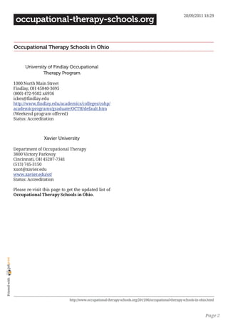 20/09/2011 18:29
                 occupational-therapy-schools.org


                Occupational Therapy Schools in Ohio


                      University of Findlay Occupational
                               Therapy Program

                1000 North Main Street
                Findlay, OH 45840-3695
                (800) 472-9502 x6936
                ickes@findlay.edu
                http://www.findlay.edu/academics/colleges/cohp/
                academicprograms/graduate/OCTH/default.htm
                (Weekend program offered)
                Status: Accreditation



                                Xavier University

                Department of Occupational Therapy
                3800 Victory Parkway
                Cincinnati, OH 45207-7341
                (513) 745-3150
                xuot@xavier.edu
                www.xavier.edu/ot/
                Status: Accreditation

                Please re-visit this page to get the updated list of
                Occupational Therapy Schools in Ohio.
joliprint
 Printed with




                                              http://www.occupational-therapy-schools.org/2011/06/occupational-therapy-schools-in-ohio.html



                                                                                                                                     Page 2
 