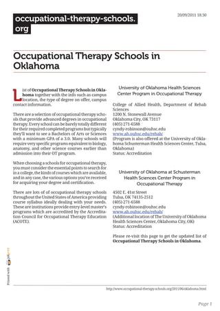 20/09/2011 18:30
                 occupational-therapy-schools.
                 org


                Occupational Therapy Schools in
                Oklahoma

                                                                             University of Oklahoma Health Sciences

                L
                     ist of Occupational Therapy Schools in Okla-
                     homa together with the info such as campus              Center Program in Occupational Therapy
                     location, the type of degree on offer, campus
                contact information.                                      College of Allied Health, Department of Rehab
                                                                          Sciences
                There are a selection of occupational therapy scho-       1200 N. Stonewall Avenue
                ols that provide advanced degrees in occupational         Oklahoma City, OK 73117
                therapy. Every school can be barely totally different     (405) 271-6588
                for their required completed programs but typically       cyndy-robinson@ouhsc.edu
                they’ll want to see a Bachelors of Arts or Sciences       www.ah.ouhsc.edu/rehab/
                with a minimum GPA of a 3.0. Many schools will            (Program is also offered at the University of Okla-
                require very specific programs equivalent to biology,     homa Schusterman Health Sciences Center, Tulsa,
                anatomy, and other science courses earlier than           Oklahoma)
                admission into their OT program.                          Status: Accreditation

                When choosing a schools for occupational therapy,
                you must consider the essential points to search for
                in a college, the kinds of courses which are available,       University of Oklahoma at Schusterman
                and in any case, the various options you’ve received            Health Sciences Center Program in
                for acquiring your degree and certification.                           Occupational Therapy
                There are lots of of occupational therapy schools         4502 E. 41st Street
                throughout the United States of America providing         Tulsa, OK 74135-2512
                course syllabus ideally dealing with your needs.          (405) 271-6588
                These are institutions provide entry-level master’s       cyndy-robinson@ouhsc.edu
                programs which are accredited by the Accredita-           www.ah.ouhsc.edu/rehab/
                tion Council for Occupational Therapy Education           (Additional location of The University of Oklahoma
                (ACOTE).                                                  Health Sciences Center, Oklahoma City, OK)
                                                                          Status: Accreditation

                                                                          Please re-visit this page to get the updated list of
                                                                          Occupational Therapy Schools in Oklahoma.
joliprint
 Printed with




                                                                      http://www.occupational-therapy-schools.org/2011/06/oklahoma.html



                                                                                                                                 Page 1
 