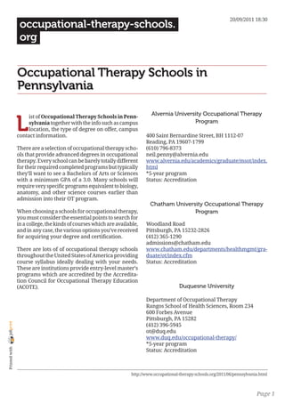 20/09/2011 18:30
                 occupational-therapy-schools.
                 org


                Occupational Therapy Schools in
                Pennsylvania

                                                                             Alvernia University Occupational Therapy

                L
                     ist of Occupational Therapy Schools in Penn-
                     sylvania together with the info such as campus                          Program
                     location, the type of degree on offer, campus
                contact information.                                      400 Saint Bernardine Street, BH 1112-07
                                                                          Reading, PA 19607-1799
                There are a selection of occupational therapy scho-       (610) 796-8373
                ols that provide advanced degrees in occupational         neil.penny@alvernia.edu
                therapy. Every school can be barely totally different     www.alvernia.edu/academics/graduate/msot/index.
                for their required completed programs but typically       html
                they’ll want to see a Bachelors of Arts or Sciences       *5-year program
                with a minimum GPA of a 3.0. Many schools will            Status: Accreditation
                require very specific programs equivalent to biology,
                anatomy, and other science courses earlier than
                admission into their OT program.
                                                                            Chatham University Occupational Therapy
                When choosing a schools for occupational therapy,                          Program
                you must consider the essential points to search for
                in a college, the kinds of courses which are available,   Woodland Road
                and in any case, the various options you’ve received      Pittsburgh, PA 15232-2826
                for acquiring your degree and certification.              (412) 365-1290
                                                                          admissions@chatham.edu
                There are lots of of occupational therapy schools         www.chatham.edu/departments/healthmgmt/gra-
                throughout the United States of America providing         duate/ot/index.cfm
                course syllabus ideally dealing with your needs.          Status: Accreditation
                These are institutions provide entry-level master’s
                programs which are accredited by the Accredita-
                tion Council for Occupational Therapy Education
                (ACOTE).                                                                   Duquesne University

                                                                          Department of Occupational Therapy
                                                                          Rangos School of Health Sciences, Room 234
                                                                          600 Forbes Avenue
                                                                          Pittsburgh, PA 15282
joliprint




                                                                          (412) 396-5945
                                                                          ot@duq.edu
                                                                          www.duq.edu/occupational-therapy/
                                                                          *5-year program
 Printed with




                                                                          Status: Accreditation



                                                                   http://www.occupational-therapy-schools.org/2011/06/pennsylvania.html



                                                                                                                                  Page 1
 