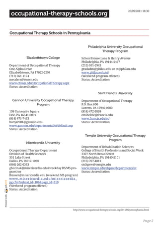 20/09/2011 18:30
                 occupational-therapy-schools.org


                Occupational Therapy Schools in Pennsylvania


                                                                                         Philadelphia University Occupational
                                                                                                  Therapy Program

                                Elizabethtown College                               School House Lane & Henry Avenue
                                                                                    Philadelphia, PA 19144-5497
                Department of Occupational Therapy                                  (215) 951-2943
                One Alpha Drive                                                     gradadm@philau.edu or ot@philau.edu
                Elizabethtown, PA 17022-2298                                        www.philau.edu/ot/
                (717) 361-1174                                                      (Weekend program offered)
                metzlers@etown.edu                                                  Status: Accreditation
                www.etown.edu/OccupationalTherapy.aspx
                Status: Accreditation

                                                                                                  Saint Francis University

                  Gannon University Occupational Therapy                            Department of Occupational Therapy
                                Program                                             P.O. Box 600
                                                                                    Loretto, PA 15940-0600
                109 University Square                                               (814) 472-3899
                Erie, PA 16541-0001                                                 emihelcic@francis.edu
                (814) 871-7463                                                      www.francis.edu/ot/
                hattjar001@gannon.edu                                               Status: Accreditation
                www.gannon.edu/departmental/ot/default.asp
                Status: Accreditation

                                                                                      Temple University Occupational Therapy
                                                                                                     Program
                               Misericordia University
                                                                                    Department of Rehabilitation Sciences
                Occupational Therapy Department                                     College of Health Professions and Social Work
                Division of Health Sciences                                         3307 North Broad Street
                301 Lake Street                                                     Philadelphia, PA 19140-5101
                Dallas, PA 18612-1098                                               (215) 707-4813
                (866) 262-6363                                                      otchpsw@temple.edu
                gbozinsk@misericordia.edu (weekday BS/MS pro-                       www.temple.edu/chpsw/departments/ot
                gram) or                                                            Status: Accreditation
                lbrown@misericordia.edu (weekend MS program)
                w w w. m i s e r i c o r d i a .e d u / m i s e r i c o r d i a _
joliprint




                pg.cfm?subcat_id=108&page_id=310
                (Weekend program offered)
                Status: Accreditation
 Printed with




                                                                            http://www.occupational-therapy-schools.org/2011/06/pennsylvania.html



                                                                                                                                           Page 2
 