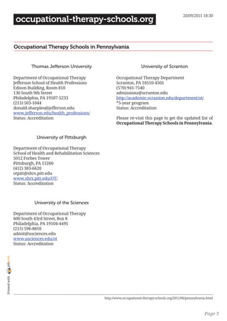 20/09/2011 18:30
                 occupational-therapy-schools.org


                Occupational Therapy Schools in Pennsylvania


                         Thomas Jefferson University                                  University of Scranton

                Department of Occupational Therapy                    Occupational Therapy Department
                Jefferson School of Health Professions                Scranton, PA 18510-4501
                Edison Building, Room 810                             (570) 941-7540
                130 South 9th Street                                  admissions@scranton.edu
                Philadelphia, PA 19107-5233                           http://academic.scranton.edu/department/ot/
                (215) 503-1044                                        *5-year program
                donald.sharples@jefferson.edu                         Status: Accreditation
                www.jefferson.edu/health_professions/
                Status: Accreditation                                 Please re-visit this page to get the updated list of
                                                                      Occupational Therapy Schools in Pennsylvania.


                           University of Pittsburgh

                Department of Occupational Therapy
                School of Health and Rehabilitation Sciences
                5012 Forbes Tower
                Pittsburgh, PA 15260
                (412) 383-6620
                otpitt@shrs.pitt.edu
                www.shrs.pitt.edu/OT/
                Status: Accreditation



                          University of the Sciences

                Department of Occupational Therapy
                600 South 43rd Street, Box 8
                Philadelphia, PA 19104-4495
                (215) 596-8810
                admit@usciences.edu
                www.usciences.edu/ot
                Status: Accreditation
joliprint
 Printed with




                                                               http://www.occupational-therapy-schools.org/2011/06/pennsylvania.html



                                                                                                                              Page 3
 
