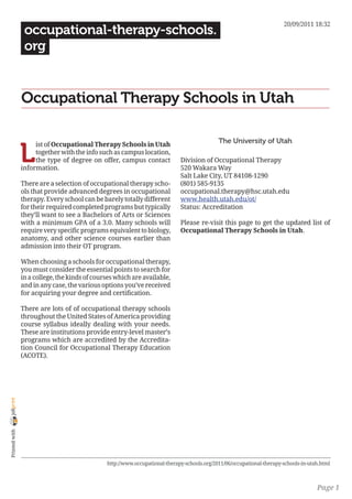 20/09/2011 18:32
                 occupational-therapy-schools.
                 org


                Occupational Therapy Schools in Utah

                                                                                             The University of Utah

                L
                     ist of Occupational Therapy Schools in Utah
                     together with the info such as campus location,
                     the type of degree on offer, campus contact             Division of Occupational Therapy
                information.                                                 520 Wakara Way
                                                                             Salt Lake City, UT 84108-1290
                There are a selection of occupational therapy scho-          (801) 585-9135
                ols that provide advanced degrees in occupational            occupational.therapy@hsc.utah.edu
                therapy. Every school can be barely totally different        www.health.utah.edu/ot/
                for their required completed programs but typically          Status: Accreditation
                they’ll want to see a Bachelors of Arts or Sciences
                with a minimum GPA of a 3.0. Many schools will               Please re-visit this page to get the updated list of
                require very specific programs equivalent to biology,        Occupational Therapy Schools in Utah.
                anatomy, and other science courses earlier than
                admission into their OT program.

                When choosing a schools for occupational therapy,
                you must consider the essential points to search for
                in a college, the kinds of courses which are available,
                and in any case, the various options you’ve received
                for acquiring your degree and certification.

                There are lots of of occupational therapy schools
                throughout the United States of America providing
                course syllabus ideally dealing with your needs.
                These are institutions provide entry-level master’s
                programs which are accredited by the Accredita-
                tion Council for Occupational Therapy Education
                (ACOTE).
joliprint
 Printed with




                                               http://www.occupational-therapy-schools.org/2011/06/occupational-therapy-schools-in-utah.html



                                                                                                                                      Page 1
 