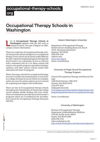 20/09/2011 18:32
                 occupational-therapy-schools.
                 org


                Occupational Therapy Schools in
                Washington

                                                                                    Eastern Washington University

                L
                    ist of Occupational Therapy Schools in
                    Washington together with the info such as
                    campus location, the type of degree on offer,         Department of Occupational Therapy
                campus contact information.                               Health Sciences Building Room 241, Box R
                                                                          310 N. Riverpoint Boulevard
                There are a selection of occupational therapy scho-       Spokane, WA 99202
                ols that provide advanced degrees in occupational         (509) 828-1345
                therapy. Every school can be barely totally different     ot@ewu.edu
                for their required completed programs but typically       www.ewu.edu/ot
                they’ll want to see a Bachelors of Arts or Sciences       Status: Accreditation
                with a minimum GPA of a 3.0. Many schools will
                require very specific programs equivalent to biology,
                anatomy, and other science courses earlier than
                admission into their OT program.                              University of Puget Sound Occupational
                                                                                          Therapy Program
                When choosing a schools for occupational therapy,
                you must consider the essential points to search for      School of Occupational Therapy and Physical The-
                in a college, the kinds of courses which are available,   rapy
                and in any case, the various options you’ve received      1500 North Warner, CMB 1070
                for acquiring your degree and certification.              Tacoma, WA 98416-0510
                                                                          (253) 879-3281
                There are lots of of occupational therapy schools         ot@pugetsound.edu
                throughout the United States of America providing         www.pugetsound.edu/academics/departments-and-
                course syllabus ideally dealing with your needs.          programs/graduate/school-of-occupational-therapy/
                These are institutions provide entry-level master’s
                programs which are accredited by the Accredita-           Status: Accreditation
                tion Council for Occupational Therapy Education
                (ACOTE).

                                                                                        University of Washington

                                                                          Division of Occupational Therapy
                                                                          Department of Rehabilitation Medicine
joliprint




                                                                          1959 NE Pacific Street, BB917
                                                                          Seattle, WA 98195-6490
                                                                          (206) 598-5764
                                                                          ot@u.washington.edu
 Printed with




                                                                          http://rehab.washington.edu/education/degree/ot/



                                                                     http://www.occupational-therapy-schools.org/2011/06/washington.html



                                                                                                                                  Page 1
 