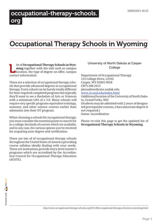 20/09/2011 18:33
                 occupational-therapy-schools.
                 org


                Occupational Therapy Schools in Wyoming

                                                                                   University of North Dakota at Casper

                L
                     ist of Occupational Therapy Schools in Wyo-
                     ming together with the info such as campus                                   College
                     location, the type of degree on offer, campus
                contact information.                                         Department of Occupational Therapy
                                                                             125 College Drive, LS102
                There are a selection of occupational therapy scho-          Casper, WY 82601-9958
                ols that provide advanced degrees in occupational            (307) 268-2613
                therapy. Every school can be barely totally different        jdona@medicine.nodak.edu
                for their required completed programs but typically          www.ot.und.edu/index.html
                they’ll want to see a Bachelors of Arts or Sciences          (Additional location of the University of North Dako-
                with a minimum GPA of a 3.0. Many schools will               ta, Grand Forks, ND)
                require very specific programs equivalent to biology,        (Students may be admitted with 2 years of designa-
                anatomy, and other science courses earlier than              ted prerequisite courses, a baccalaureate degree is
                admission into their OT program.                             not required.)
                                                                             Status: Accreditation
                When choosing a schools for occupational therapy,
                you must consider the essential points to search for         Please re-visit this page to get the updated list of
                in a college, the kinds of courses which are available,      Occupational Therapy Schools in Wyoming.
                and in any case, the various options you’ve received
                for acquiring your degree and certification.

                There are lots of of occupational therapy schools
                throughout the United States of America providing
                course syllabus ideally dealing with your needs.
                These are institutions provide entry-level master’s
                programs which are accredited by the Accredita-
                tion Council for Occupational Therapy Education
                (ACOTE).
joliprint
 Printed with




                                           http://www.occupational-therapy-schools.org/2011/06/occupational-therapy-schools-in-wyoming.html



                                                                                                                                     Page 1
 