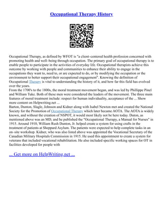 Occupational Therapy History
Occupational Therapy, as defined by WFOT is "a client–centered health profession concerned with
promoting health and well–being through occupation. The primary goal of occupational therapy is to
enable people to participate in the activities of everyday life. Occupational therapists achieve this
outcome by working with people and communities to enhance their ability to engage in the
occupations they want to, need to, or are expected to do, or by modifying the occupation or the
environment to better support their occupational engagement". Knowing the definition of
Occupational Therapy is vital to understanding the history of it, and how far this field has evolved
over the years.
From the 1700's to the 1800s, the moral treatment movement began, and was led by Phillippe Pinel
and William Tuke. Both of these men were considered the leaders of the movement. The three main
features of moral treatment include: respect for human individuality, acceptance of the ... Show
more content on Helpwriting.net ...
Barton, Dunton, Slagle, Johnson and Kidner along with Isabel Newton met and created the National
Society for the Promotion of Occupational Therapy which later became AOTA. The AOTA is widely
known, and without the creation of NSPOT, it would most likely not be here today. Duton, as
mentioned above was an MD, and he published the "Occupational Therapy, a Manual for Nurses" in
1915. Around 1910, William Rush Dunton, Jr. helped create a system for using crafts in the
treatment of patients at Sheppard Asylum. The patients were expected to help complete tasks in an
on–site workshop. Kidner, who was also listed above was appointed the Vocational Secretary of the
Canadian Military Hospitals Commission in 1915. He used this appointment to create a system for
veterans that included vocational rehabilitation. He also included specific working spaces for OT in
facilities developed for people with
... Get more on HelpWriting.net ...
 