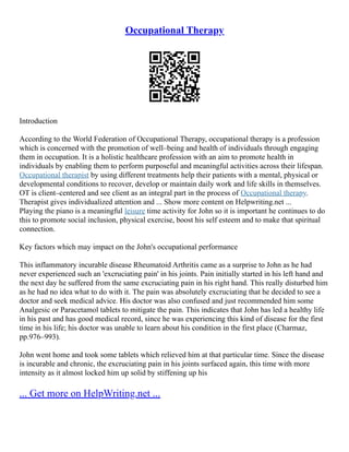 Occupational Therapy
Introduction
According to the World Federation of Occupational Therapy, occupational therapy is a profession
which is concerned with the promotion of well–being and health of individuals through engaging
them in occupation. It is a holistic healthcare profession with an aim to promote health in
individuals by enabling them to perform purposeful and meaningful activities across their lifespan.
Occupational therapist by using different treatments help their patients with a mental, physical or
developmental conditions to recover, develop or maintain daily work and life skills in themselves.
OT is client–centered and see client as an integral part in the process of Occupational therapy.
Therapist gives individualized attention and ... Show more content on Helpwriting.net ...
Playing the piano is a meaningful leisure time activity for John so it is important he continues to do
this to promote social inclusion, physical exercise, boost his self esteem and to make that spiritual
connection.
Key factors which may impact on the John's occupational performance
This inflammatory incurable disease Rheumatoid Arthritis came as a surprise to John as he had
never experienced such an 'excruciating pain' in his joints. Pain initially started in his left hand and
the next day he suffered from the same excruciating pain in his right hand. This really disturbed him
as he had no idea what to do with it. The pain was absolutely excruciating that he decided to see a
doctor and seek medical advice. His doctor was also confused and just recommended him some
Analgesic or Paracetamol tablets to mitigate the pain. This indicates that John has led a healthy life
in his past and has good medical record, since he was experiencing this kind of disease for the first
time in his life; his doctor was unable to learn about his condition in the first place (Charmaz,
pp.976–993).
John went home and took some tablets which relieved him at that particular time. Since the disease
is incurable and chronic, the excruciating pain in his joints surfaced again, this time with more
intensity as it almost locked him up solid by stiffening up his
... Get more on HelpWriting.net ...
 