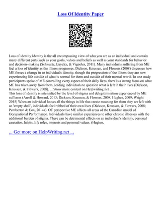 Loss Of Identity Paper
Loss of identity Identity is the all encompassing view of who you are as an individual and contain
many different parts such as your goals, values and beliefs as well as your standards for behavior
and decision–making (Schwartz, Luyckx, & Vignoles, 2011). Many individuals suffering from ME
feel a loss of identity as the illness progresses. Dickson, Knussen, and Flowers (2008) discusses how
ME forces a change in an individuals identity, though the progression of the illness they are now
experiencing life outside of what is normal for them and outside of their normal world. In one study
participants spoke of ME controlling every aspect of their daily lives, there is a strong focus on what
ME has taken away from them, leading individuals to question what is left in their lives (Dickson,
Knussen, & Flowers, 2008). ... Show more content on Helpwriting.net ...
This loss of identity is intensified by the level of stigma and delegitimisation experienced by ME
sufferers (Arroll & Howard, 2013; Dickson, Knussen, & Flowers, 2008, Hughes, 2009; Wright
2015) When an individual looses all the things in life that create meaning for them they are left with
an 'empty shell', individuals feel robbed of their own lives (Dickson, Knussen, & Flowers, 2008;
Pemberton & Cox, 2014a). OT perspective ME affects all areas of the Canadian model of
Occupational Performance. Individuals have similar experiences to other chronic illnesses with the
additional burden of stigma. There can be detrimental effects on an individual's identity, personal
causation, habits, life roles, interests and personal values. (Hughes,
... Get more on HelpWriting.net ...
 